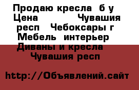 Продаю кресла  б/у › Цена ­ 1 000 - Чувашия респ., Чебоксары г. Мебель, интерьер » Диваны и кресла   . Чувашия респ.